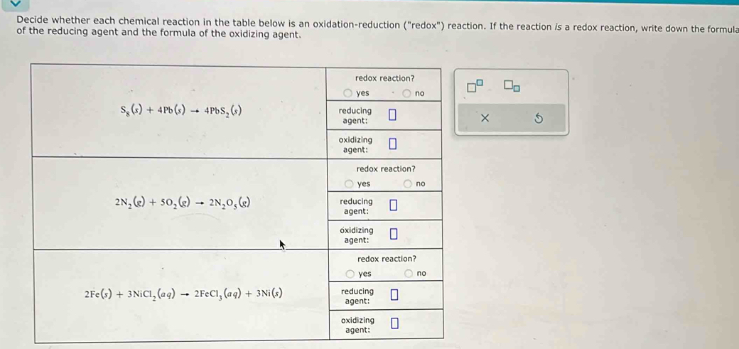 Decide whether each chemical reaction in the table below is an oxidation-reduction ("redox") reaction. If the reaction /s a redox reaction, write down the formula
of the reducing agent and the formula of the oxidizing agent.
□ _□ 
×