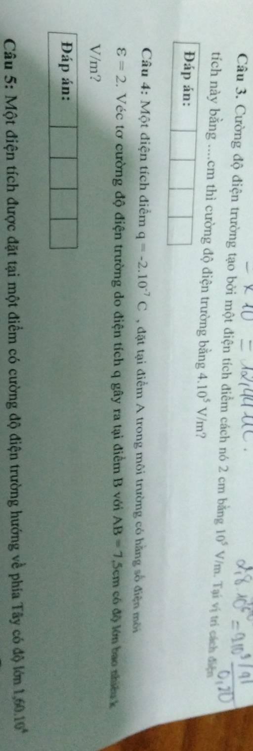 Cường độ điện trường tạo bởi một điện tích điểm cách nó 2 cm bằng 10^5V/m. Tại vị tri cách điện 
tích này bằng ....cm thì cường độ điện trường bằng 4.10^5V/m ? 
Đáp án: 
Câu 4: Một điện tích điểm q=-2.10^(-7)C , đặt tại điểm A trong môi trường có hằng số điện môi
varepsilon =2. Véc tơ cường độ điện trường do điện tích q gây ra tại điểm B với AB=7.5cm có độ lớn bao nhiều k
V/m? 
Đáp án: 
Câu 5: Một điện tích được đặt tại một điểm có cường độ điện trường hướng về phía Tây có độ lớn 1, 60.10^4