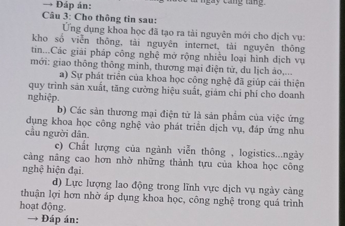 Đáp án: ngày cang tang. 
Câu 3: Cho thông tin sau: 
Ứng dụng khoa học đã tạo ra tài nguyên mới cho dịch vụ: 
kho số viễn thông, tài nguyên internet, tài nguyên thông 
tin...Các giải pháp công nghệ mở rộng nhiều loại hình dịch vụ 
mới: giao thông thông minh, thương mại điện tử, du lịch ảo,... 
a) Sự phát triển của khoa học công nghệ đã giúp cải thiện 
quy trình sản xuất, tăng cường hiệu suất, giảm chi phí cho doanh 
nghiệp. 
b) Các sản thương mại điện tử là sản phầm của việc ứng 
dụng khoa học công nghệ vào phát triển dịch vụ, đáp ứng nhu 
cầu người dân. 
c) Chất lượng của ngành viễn thông , logistics...ngày 
càng nâng cao hơn nhờ những thành tựu của khoa học công 
nghệ hiện đại. 
d) Lực lượng lao động trong lĩnh vực dịch vụ ngày càng 
thuận lợi hơn nhờ áp dụng khoa học, công nghệ trong quá trình 
hoạt động. 
→ Đáp án: