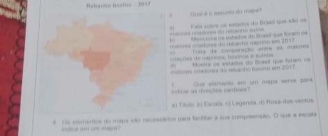 Rebande Bovino - 2017
3. Qual é 6 assunto do mapa?
Faía sotire os estados do Brasi que são os
maitres ctadores do rebanho suino. Menciona os estados do Brasi que foram os
maiores criedores do rebanho caprino em 2017.
0 ) Trata da comparação entre as maiores
triações de caprinos, bovinos e suínos.
( ) Mostra os estados do Brasil que foram os
ralèves criedores do rebanho bovino em 2017
1 Que elemento em um mapa serve para
indicar as direções cardeais
a) Título. b) Escala. c) Legenda. d) Rosa-dos-ventos.
d Os elementes de mapa são necessários para facilitar a sua compreensão. O que a escala
indlea em um mape