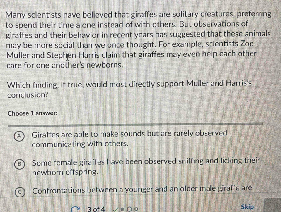 Many scientists have believed that giraffes are solitary creatures, preferring
to spend their time alone instead of with others. But observations of
giraffes and their behavior in recent years has suggested that these animals
may be more social than we once thought. For example, scientists Zoe
Muller and Stephen Harris claim that giraffes may even help each other
care for one another's newborns.
Which finding, if true, would most directly support Muller and Harris's
conclusion?
Choose 1 answer:
A Giraffes are able to make sounds but are rarely observed
communicating with others.
B Some female giraffes have been observed sniffing and licking their
newborn offspring.
Confrontations between a younger and an older male giraffe are
3 of 4 Skip