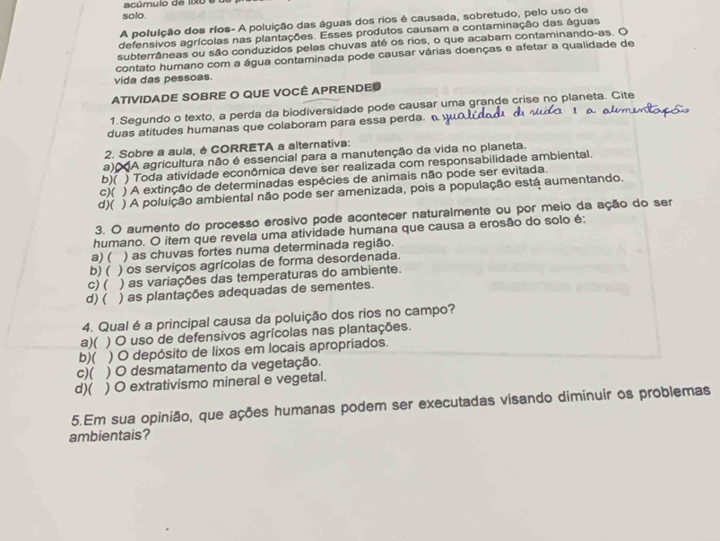 acúmulo de lixo 6
solo.
A poluição dos rios- A poluição das águas dos rios é causada, sobretudo, pelo uso de
defensivos agrícolas nas plantações. Esses produtos causam a contaminação das águas
subterrâneas ou são conduzidos pelas chuvas até os rios, o que acabam contaminando-as. O
contato humano com a água contaminada pode causar várias doenças e afetar a qualidade de
vida das pessoas.
ATIVIDADE SOBRE O QUE VOCÊ APRENDED
1.Segundo o texto, a perda da biodiversidade pode causar uma grande crise no planeta. Cite
duas atitudes humanas que colaboram para essa perda. 
2. Sobre a aula, é CORRETA a alternativa:
a) CA agricultura não é essencial para a manutenção da vida no planeta.
b)( ) Toda atividade econômica deve ser realizada com responsabilidade ambiental.
c)( ) A extinção de determinadas espécies de animais não pode ser evitada.
d)( ) A poluição ambiental não pode ser amenizada, pois a população está aumentando.
3. O aumento do processo erosivo pode acontecer naturalmente ou por meio da ação do ser
humano. O item que revela uma atividade humana que causa a erosão do solo é:
a) ( ) as chuvas fortes numa determinada região.
b) ( ) os serviços agrícolas de forma desordenada.
C) ( ) as variações das temperaturas do ambiente.
d) ( ) as plantações adequadas de sementes.
4. Qual é a principal causa da poluição dos rios no campo?
a)( ) O uso de defensivos agrícolas nas plantações.
b)( ) O depósito de lixos em locais apropriados.
c)( ) O desmatamento da vegetação.
d)( ) O extrativismo mineral e vegetal.
5.Em sua opinião, que ações humanas podem ser executadas visando diminuir os problemas
ambientais?