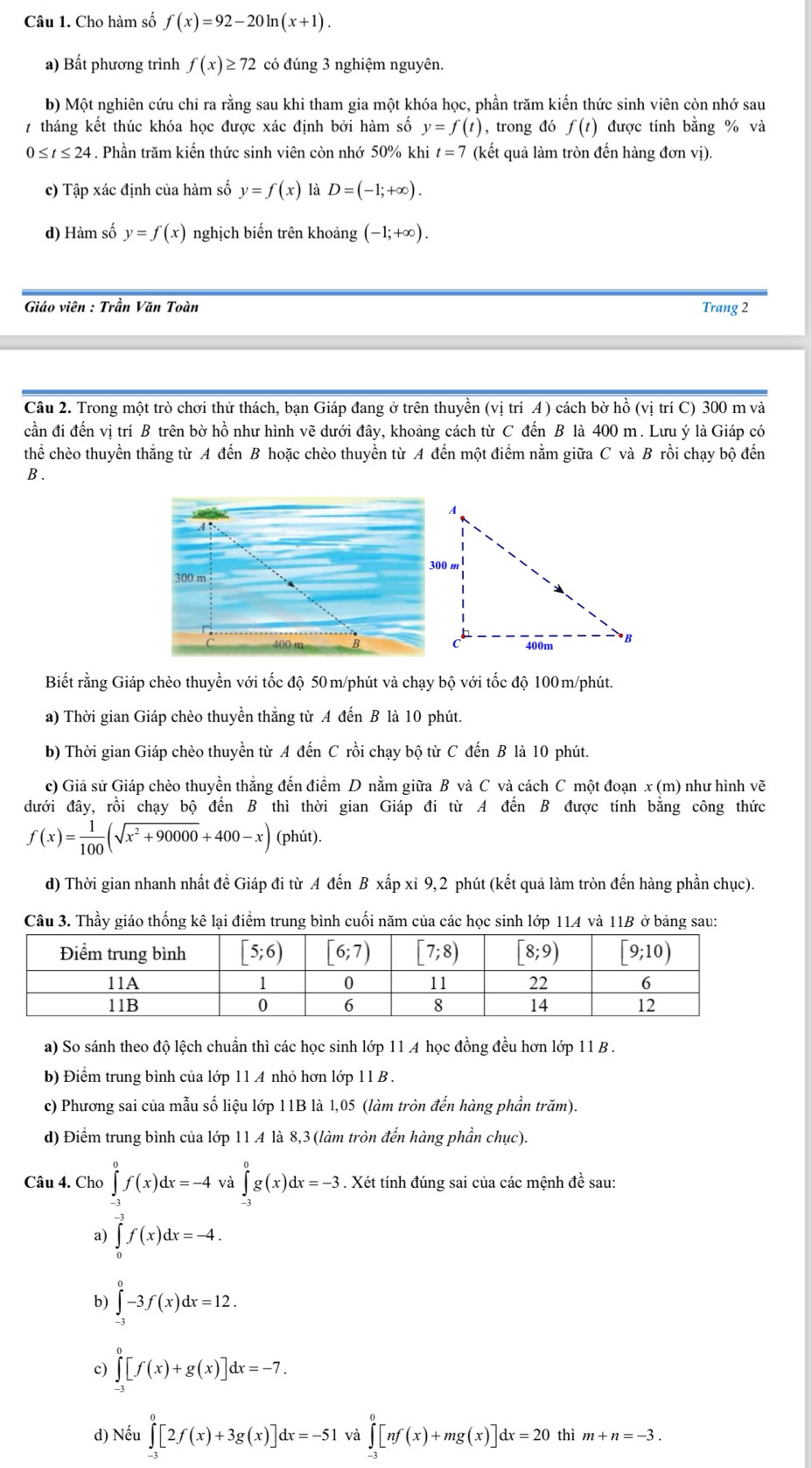 Cho hàm số f(x)=92-20ln (x+1).
a) Bất phương trình f(x)≥ 72 có đúng 3 nghiệm nguyên.
b) Một nghiên cứu chỉ ra rằng sau khi tham gia một khóa học, phần trăm kiến thức sinh viên còn nhớ sau
7 tháng kết thúc khóa học được xác định bởi hàm số y=f(t) , trong đó f(t) được tính bằng % và
0≤ t≤ 24. Phần trăm kiến thức sinh viên còn nhớ 50% khi t=7 (kết quả làm tròn đến hàng đơn vị).
c) Tập xác định của hàm số y=f(x) là D=(-1;+∈fty ).
d) Hàm số y=f(x) nghịch biến trên khoảng (-1;+∈fty ).
Giáo viên : Trần Văn Toàn Trang 2
Câu 2. Trong một trò chơi thử thách, bạn Giáp đang ở trên thuyền (vị trí A ) cách bờ hồ (vị trí C) 300 m và
cần đi đến vị trí B trên bờ hồ như hình vẽ dưới đây, khoảng cách từ C đến B là 400 m. Lưu ý là Giáp có
thể chèo thuyền thắng từ A đến B hoặc chèo thuyền từ A đến một điểm nằm giữa C và B rồi chạy bộ đến
B .
Biết rằng Giáp chèo thuyền với tốc độ 50m/phút và chạy bộ với tốc độ 100m/phút.
a) Thời gian Giáp chèo thuyền thắng từ A đến B là 10 phút.
b) Thời gian Giáp chèo thuyền từ A đến C rồi chạy bộ từ C đến B là 10 phút.
c) Giả sử Giáp chèo thuyền thắng đến điểm D nằm giữa B và C và cách C một đoạn x (m) như hình vẽ
đưới đây, rồi chạy bộ đến B thì thời gian Giáp đi từ A đến B được tính bằng công thức
f(x)= 1/100 (sqrt(x^2+90000)+400-x) (phút).
d) Thời gian nhanh nhất để Giáp đi từ A đến B xấp xỉ 9,2 phút (kết quả làm tròn đến hàng phần chục).
Câu 3. Thầy giáo thống kê lại điểm trung bình cuối năm của các học sinh lớp 114 và 11B ở bảng sau:
a) So sánh theo độ lệch chuẩn thì các học sinh lớp 11 A học đồng đều hơn lớp 11 B .
b) Điểm trung bình của lớp 11 A nhỏ hơn lớp 11 B .
c) Phương sai của mẫu số liệu lớp 11B là 1,05 (làm tròn đến hàng phần trăm).
d) Điểm trung bình của lớp 11 A là 8,3 (làm tròn đến hàng phần chục).
Câu 4. Cho ∈tlimits _(-3)^0f(x)dx=-4 Y ∈tlimits _(-3)^0g(x)dx=-3. Xét tính đúng sai của các mệnh đề sau:
a) ∈tlimits _0^(-3)f(x)dx=-4.
b) ∈tlimits _(-3)^0-3f(x)dx=12.
c) ∈tlimits _(-3)^0[f(x)+g(x)]dx=-7.
d) Nếu ∈tlimits _(-3)^0[2f(x)+3g(x)]dx=-51 và ∈tlimits _(-3)^0[nf(x)+mg(x)]dx=20thim+n=-3.