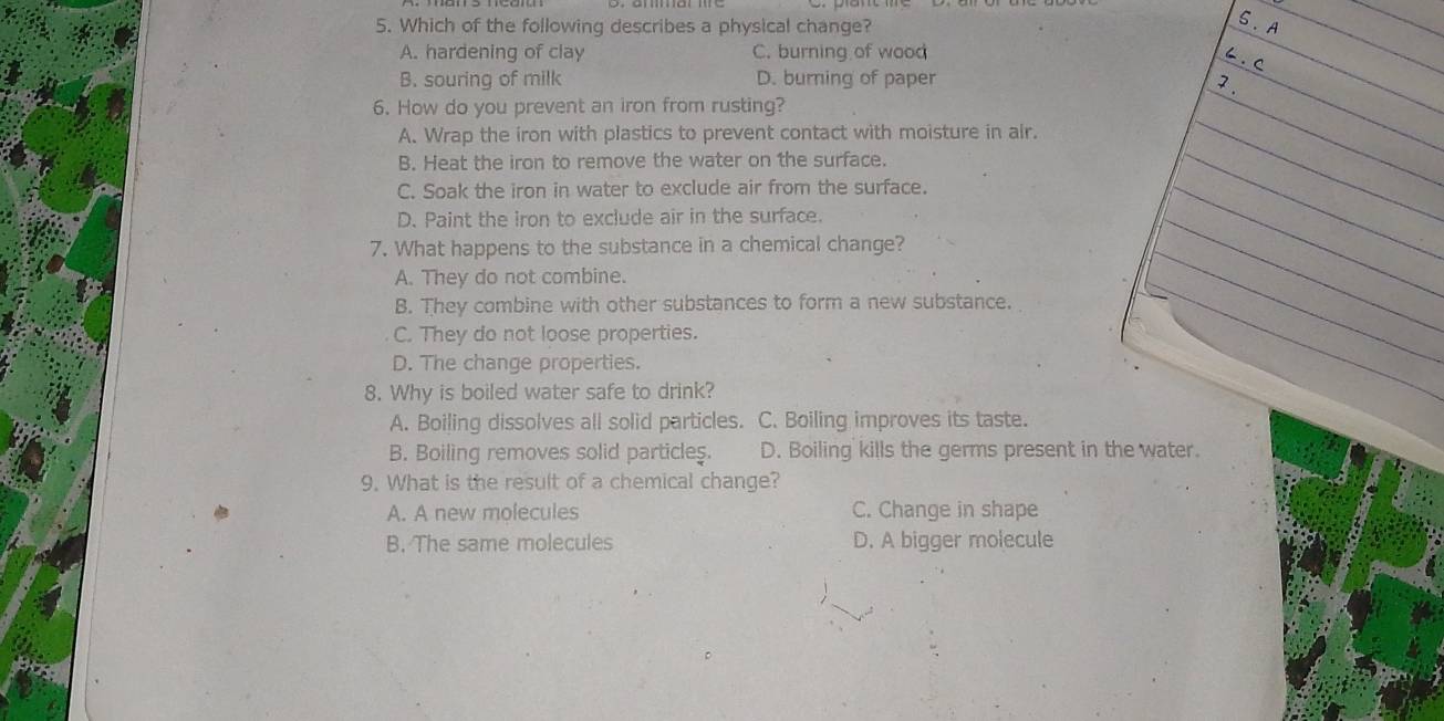 Which of the following describes a physical change?
A. hardening of clay C. burning of wood
B. souring of milk D. burning of paper
6. How do you prevent an iron from rusting?
A. Wrap the iron with plastics to prevent contact with moisture in air.
B. Heat the iron to remove the water on the surface.
C. Soak the iron in water to exclude air from the surface.
D. Paint the iron to exclude air in the surface.
7. What happens to the substance in a chemical change?
A. They do not combine.
B. They combine with other substances to form a new substance.
C. They do not loose properties.
D. The change properties.
8. Why is boiled water safe to drink?
A. Boiling dissolves all solid particles. C. Boiling improves its taste.
B. Boiling removes solid particles. D. Boiling kills the germs present in the water.
9. What is the result of a chemical change?
A. A new molecules C. Change in shape
B. The same molecules D. A bigger molecule