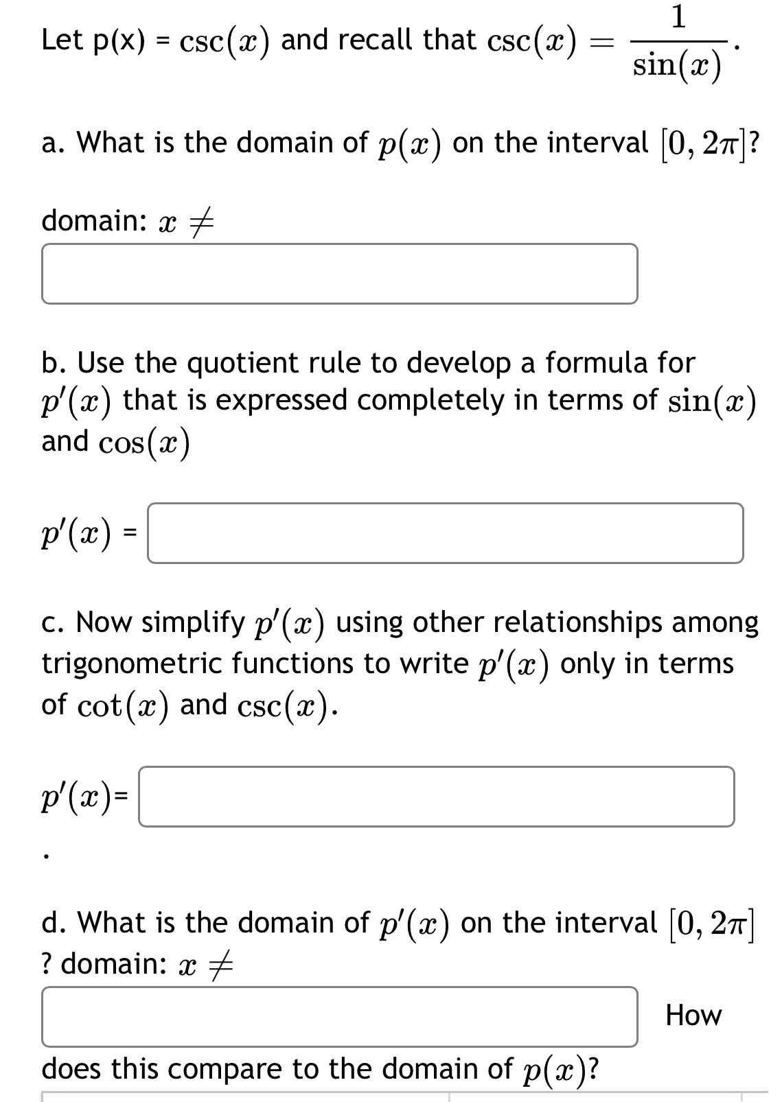 Let p(x)=csc (x) and recall that csc (x)= 1/sin (x) . 
a. What is the domain of p(x) on the interval [0,2π ] 7 
domain: x!=
□ 
□  (-3,4)
b. Use the quotient rule to develop a formula for
p'(x) that is expressed completely in terms of sin (x)
and cos (x)
p'(x)=□
c. Now simplify p'(x) using other relationships among 
trigonometric functions to write p'(x) only in terms 
of cot (x) and csc (x).
p'(x)=□
d. What is the domain of p'(x) on the interval [0,2π ]
? domain: x!=
□  □  How 
does this compare to the domain of p(x) ?