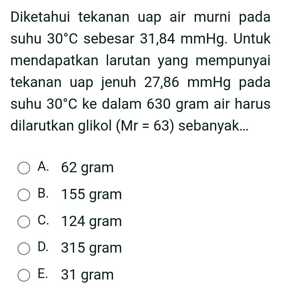 Diketahui tekanan uap air murni pada
suhu 30°C sebesar 31,84 mmHg. Untuk
mendapatkan larutan yang mempunyai
tekanan uap jenuh 27,86 mmHg pada
suhu 30°C ke dalam 630 gram air harus
dilarutkan glikol (Mr=63) sebanyak...
A. 62 gram
B. 155 gram
C. 124 gram
D. 315 gram
E. 31 gram