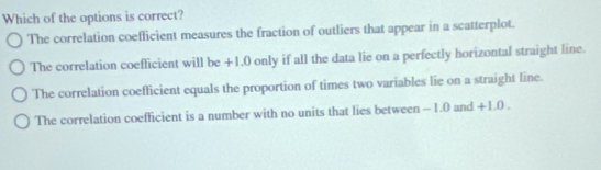 Which of the options is correct?
The correlation coefficient measures the fraction of outliers that appear in a scatterplot.
The correlation coefficient will be +1.0 only if all the data lie on a perfectly horizontal straight line.
The correlation coefficient equals the proportion of times two variables lie on a straight line.
The correlation coefficient is a number with no units that lies between -1.0 and +1.0.