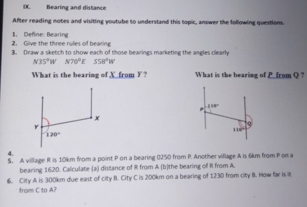 Bearing and distance
After reading notes and visiting youtube to understand this topic, answer the following questions.
1. Define: Bearing
2. Give the three rules of bearing
3. Draw a sketch to show each of those bearings marketing the angles clearly
N35°W N70^0E S58°W
What is the bearing of X from Y? What is the bearing of P from Q ?
4.
5. A village R is 10km from a point P on a bearing 0250 from P. Another village A is 6km from P on a
bearing 1620. Calculate (a) distance of R from A (b)the bearing of R from A.
6. City A is 300km due east of city B. City C is 200km on a bearing of 1230 from city B. How far is it
from C to A?