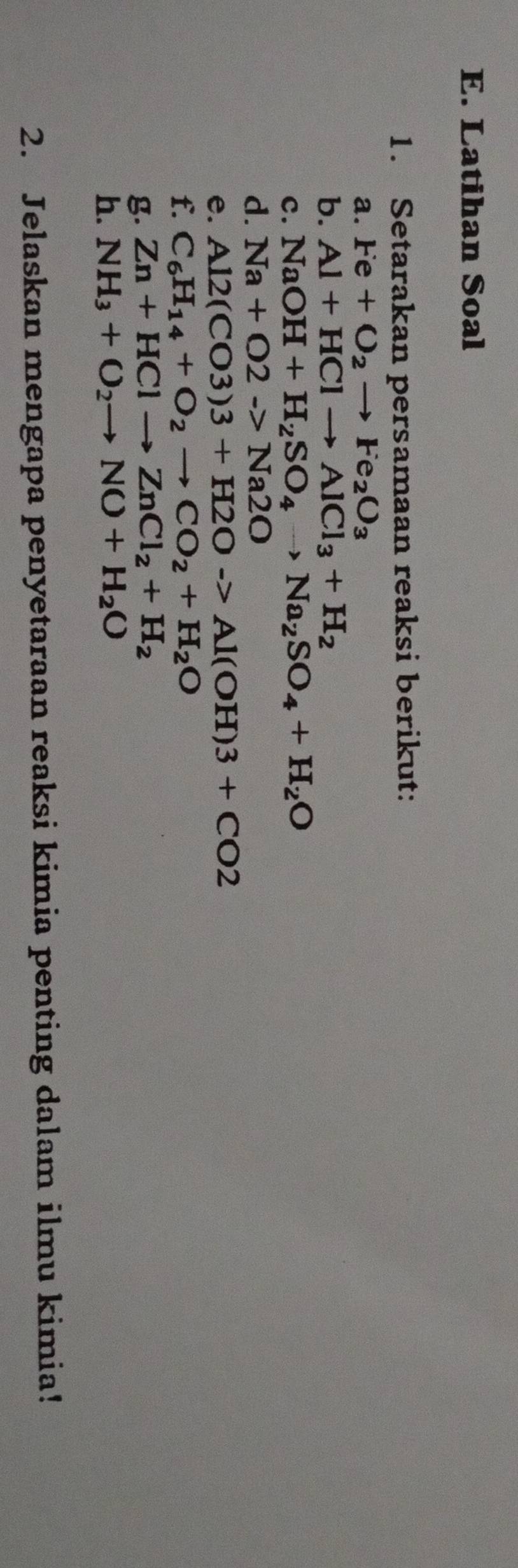 Latihan Soal 
1. Setarakan persamaan reaksi berikut: 
a. Fe+O_2to Fe_2O_3
b. Al+HClto AlCl_3+H_2
c. NaOH+H_2SO_4to Na_2SO_4+H_2O
d. Na+O2->Na2O
e. Al2(CO3)3+H2Oto Al(OH)3+CO2
f. C_6H_14+O_2to CO_2+H_2O
g. Zn+HClto ZnCl_2+H_2
h. NH_3+O_2to NO+H_2O
2. Jelaskan mengapa penyetaraan reaksi kimia penting dalam ilmu kimia!