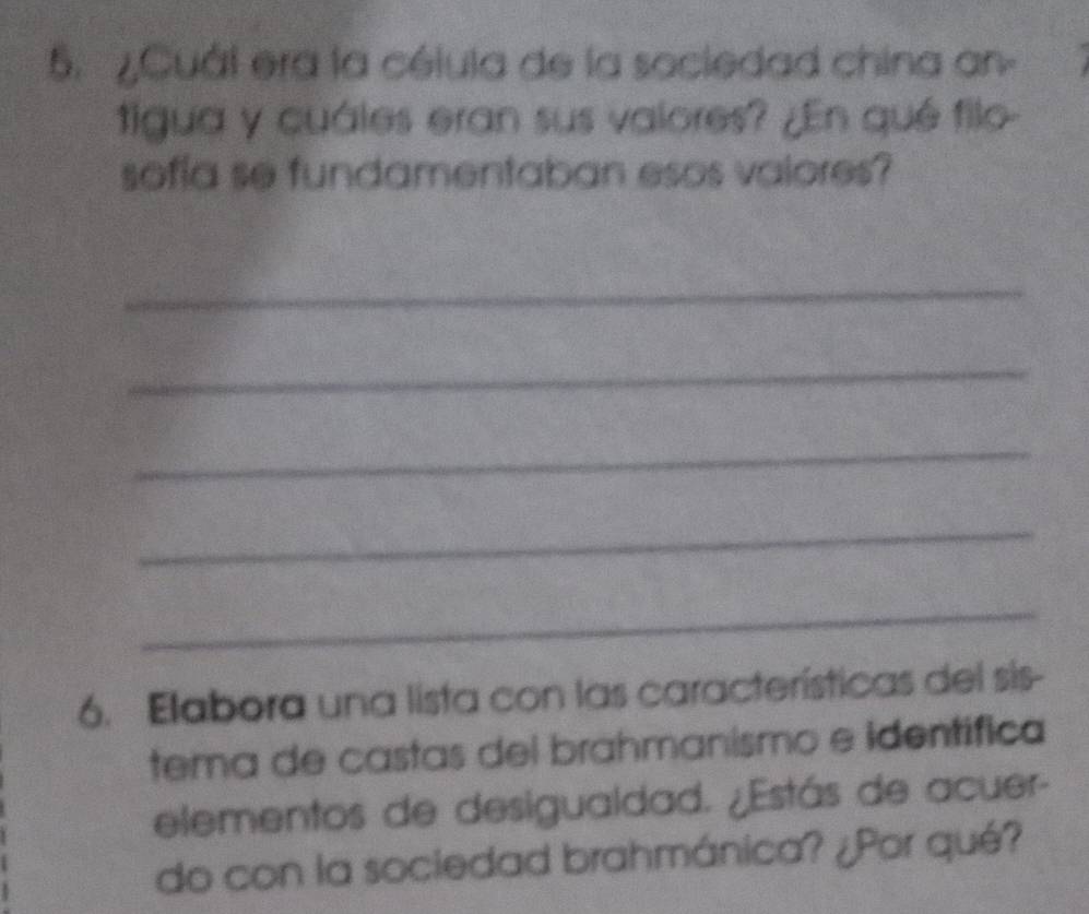 ¿Cuál era la célula de la sociedad china an- 
tigua y cuáles eran sus valores? ¿En qué filo- 
sofía se fundamentaban esos valores? 
_ 
_ 
_ 
_ 
_ 
6. Elabora una lista con las características del sis- 
tema de castas del brahmanismo e identífica 
elementos de desigualdad. ¿Estás de acuer- 
do con la sociedad brahmánica? ¿Por qué?