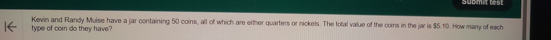 Submit test 
Kevin and Randy Muise have a jar containing 50 coins, all of which are either quarters or nickels. The total value of the coins in the jar is $5.10. How many of each 
type of coin do they have?