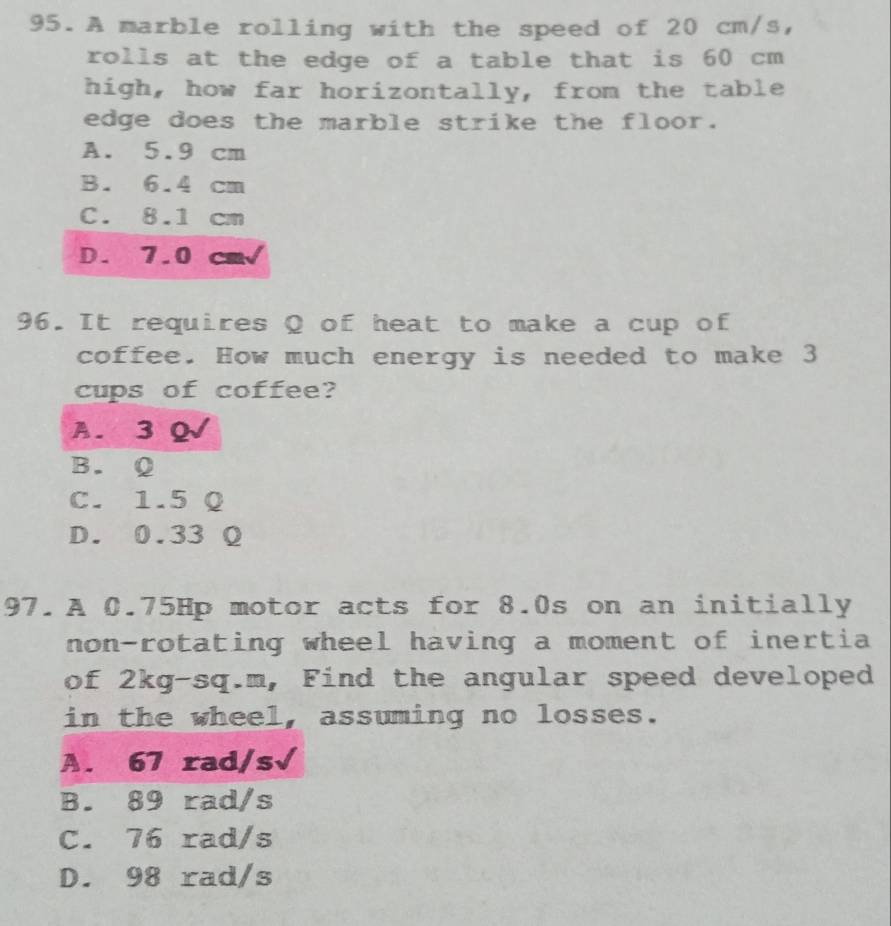 A marble rolling with the speed of 20 cm/s,
rolls at the edge of a table that is 60 cm
high, how far horizontally, from the table
edge does the marble strike the floor.
A. 5.9 cm
B. 6.4 cm
C. 8.1 cm
D. 7.0 cm√
96. It requires Q of heat to make a cup of
coffee. How much energy is needed to make 3
cups of coffee?
A. 3 Q√
B. Q
C. 1.5 Q
D. 0.33 Q
97.A 0.75Hp motor acts for 8.0s on an initially
non-rotating wheel having a moment of inertia
of 2kg-sq.m, , Find the angular speed developed
in the wheel, assuming no losses.
A. 67 rad/s√
B. 89 rad/s
C. 76 rad/s
D. 98 rad/s