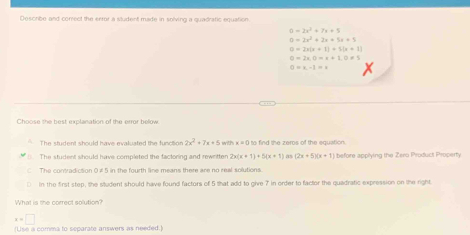 Describe and correct the error a student made in solving a quadratic equation.
0=2x^2+7x+5
0=2x^2+2x+5x+5
0=2x(x+1)+5(x+1)
0=2x, 0=x+1, 0!= 5
0=x,-1=x
Choose the best explanation of the error below.
The student should have evaluated the function 2x^2+7x+5 with x=0 to find the zeros of the equation.
B. The student should have completed the factoring and rewritten 2x(x+1)+5(x+1) as (2x+5)(x+1) before applying the Zero Product Property
C The contradiction 0!= 5 in the fourth line means there are no real solutions.
D In the first step, the student should have found factors of 5 that add to give 7 in order to factor the quadratic expression on the right.
What is the correct solution?
x=□
(Use a comma to separate answers as needed.)