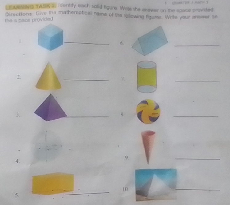 LEARNING TASK 2. Identify each solid figure. Write the answer on the space provided. 
Directions: Give the mathematical name of the fallowing figures. Write your answer on 
the s pace provided. 
1. 
_ 
6. 
_ 
2. 
_ 
7. 
_ 
3. 
_ 
8. 
_ 
4. 
9. 
_ 
10. 
5. 
_ 
_