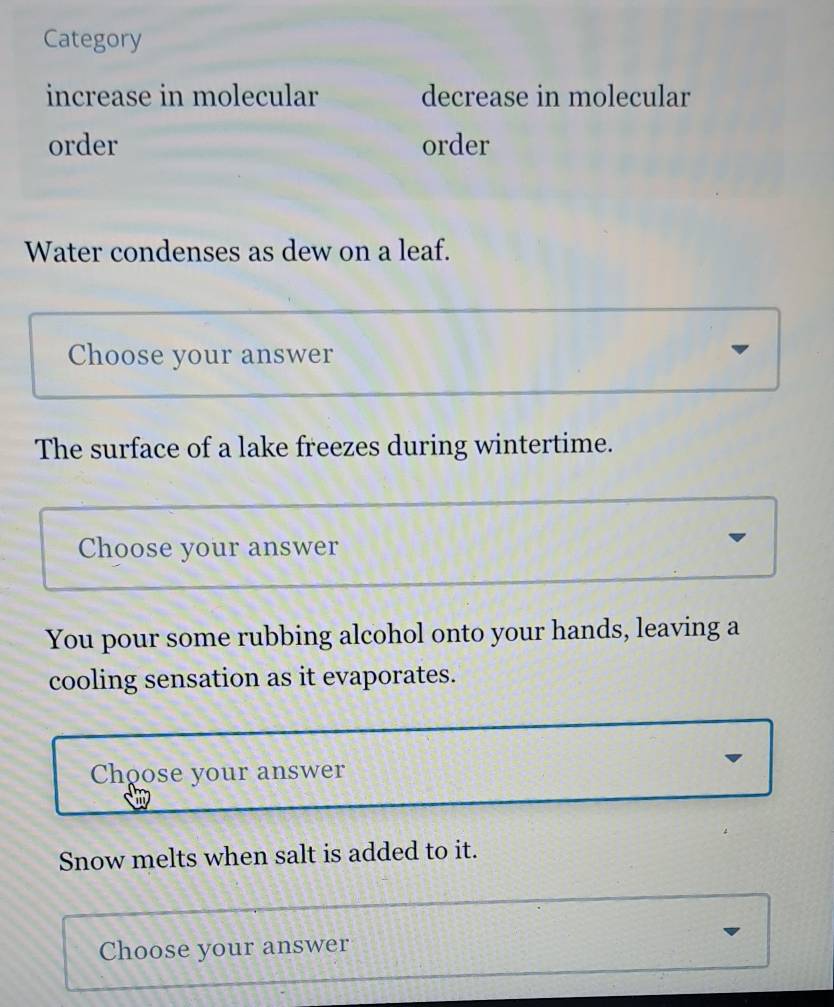 Category 
increase in molecular decrease in molecular 
order order 
Water condenses as dew on a leaf. 
Choose your answer 
The surface of a lake freezes during wintertime. 
Choose your answer 
You pour some rubbing alcohol onto your hands, leaving a 
cooling sensation as it evaporates. 
Choose your answer 
Snow melts when salt is added to it. 
Choose your answer