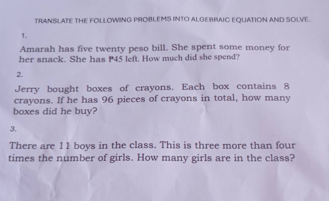 TRANSLATE THE FOLLOWING PROBLEMS INTO ALGEBRAIC EQUATION AND SOLVE. 
1. 
Amarah has five twenty peso bill. She spent some money for 
her snack. She has P45 left. How much did she spend? 
2. 
Jerry bought boxes of crayons. Each box contains 8
crayons. If he has 96 pieces of crayons in total, how many 
boxes did he buy? 
3. 
There are 11 boys in the class. This is three more than four 
times the number of girls. How many girls are in the class?