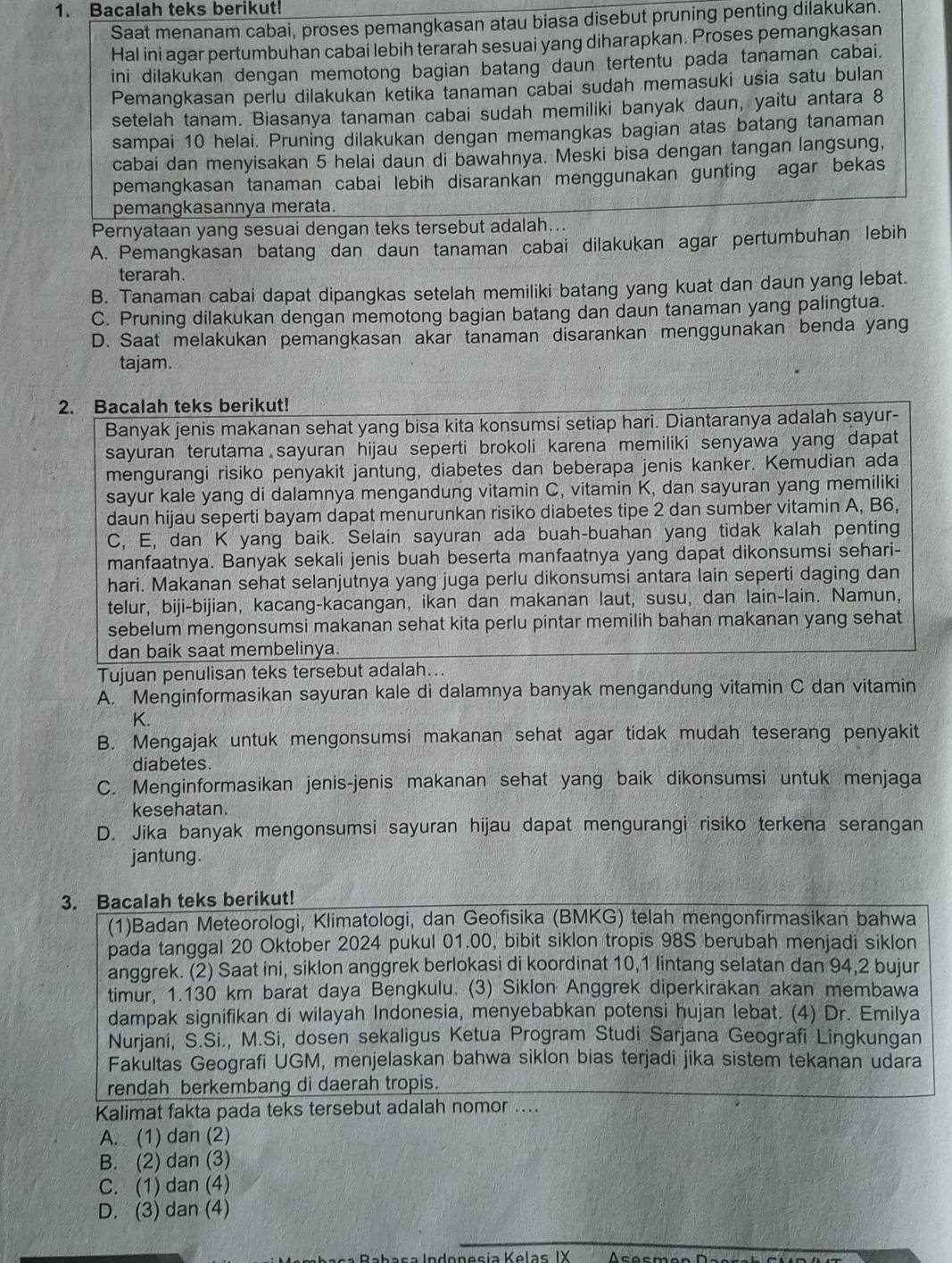 Bacalah teks berikut!
Saat menanam cabai, proses pemangkasan atau biasa disebut pruning penting dilakukan.
Hal ini agar pertumbuhan cabai lebih terarah sesuai yang diharapkan. Proses pemangkasan
ini dilakukan dengan memotong bagian batang daun tertentu pada tanaman cabai.
Pemangkasan perlu dilakukan ketika tanaman cabai sudah memasuki usia satu bulan
setelah tanam. Biasanya tanaman cabai sudah memiliki banyak daun, yaitu antara 8
sampai 10 helai. Pruning dilakukan dengan memangkas bagian atas batang tanaman
cabai dan menyisakan 5 helai daun di bawahnya. Meski bisa dengan tangan langsung,
pemangkasan tanaman cabai lebih disarankan menggunakan gunting agar bekas
pemangkasannya merata.
Pernyataan yang sesuai dengan teks tersebut adalah...
A. Pemangkasan batang dan daun tanaman cabai dilakukan agar pertumbuhan lebih
terarah.
B. Tanaman cabai dapat dipangkas setelah memiliki batang yang kuat dan daun yang lebat.
C. Pruning dilakukan dengan memotong bagian batang dan daun tanaman yang palingtua.
D. Saat melakukan pemangkasan akar tanaman disarankan menggunakan benda yang
tajam.
2. Bacalah teks berikut!
Banyak jenis makanan sehat yang bisa kita konsumsi setiap hari. Diantaranya adalah sayur-
sayuran terutama sayuran hijau seperti brokoli karena memiliki senyawa yang dapat
mengurangi risiko penyakit jantung, diabetes dan beberapa jenis kanker. Kemudian ada
sayur kale yang di dalamnya mengandung vitamin C, vitamin K, dan sayuran yang memiliki
daun hijau seperti bayam dapat menurunkan risiko diabetes tipe 2 dan sumber vitamin A, B6,
C, E, dan K yang baik. Selain sayuran ada buah-buahan yang tidak kalah penting
manfaatnya. Banyak sekali jenis buah beserta manfaatnya yang dapat dikonsumsi sehari-
hari. Makanan sehat selanjutnya yang juga perlu dikonsumsi antara lain seperti daging dan
telur, biji-bijian, kacang-kacangan, ikan dan makanan laut, susu, dan lain-lain. Namun,
sebelum mengonsumsi makanan sehat kita perlu pintar memilih bahan makanan yang sehat
dan baik saat membelinya.
Tujuan penulisan teks tersebut adalah...
A. Menginformasikan sayuran kale di dalamnya banyak mengandung vitamin C dan vitamin
K.
B. Mengajak untuk mengonsumsi makanan sehat agar tidak mudah teserang penyakit
diabetes.
C. Menginformasikan jenis-jenis makanan sehat yang baik dikonsumsi untuk menjaga
kesehatan.
D. Jika banyak mengonsumsi sayuran hijau dapat mengurangi risiko terkena serangan
jantung.
3. Bacalah teks berikut!
(1)Badan Meteorologi, Klimatologi, dan Geofisika (BMKG) telah mengonfirmasikan bahwa
pada tanggal 20 Oktober 2024 pukul 01.00, bibit siklon tropis 98S berubah menjadi siklon
anggrek. (2) Saat ini, siklon anggrek berlokasi di koordinat 10,1 lintang selatan dan 94,2 bujur
timur, 1.130 km barat daya Bengkulu. (3) Siklon Anggrek diperkirakan akan membawa
dampak signifikan di wilayah Indonesia, menyebabkan potensi hujan lebat. (4) Dr. Emilya
Nurjani, S.Si., M.Si, dosen sekaligus Ketua Program Studi Sarjana Geografi Lingkungan
Fakultas Geografi UGM, menjelaskan bahwa siklon bias terjadi jika sistem tekanan udara
rendah berkembang di daerah tropis.
Kalimat fakta pada teks tersebut adalah nomor ....
A. (1) dan (2)
B. (2) dan (3)
C. (1) dan (4)
D. (3) dan (4)
Rabasa Indonesía Kelas IX