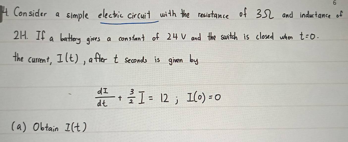 A Consider a simple electric circuit with the resistance of 32 and inductance of
2H. If a battery gives a constant of 24 V and the switch is closed when t=0. 
the current, I(t) , after t seconds is given by
 dI/dt + 3/2 I=12; I(0)=0
(a) ObtainI(t)