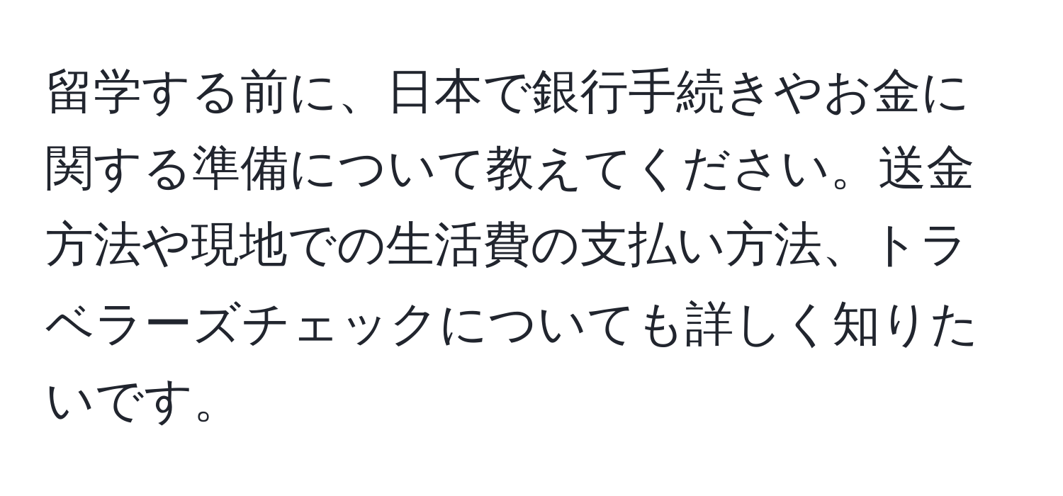 留学する前に、日本で銀行手続きやお金に関する準備について教えてください。送金方法や現地での生活費の支払い方法、トラベラーズチェックについても詳しく知りたいです。