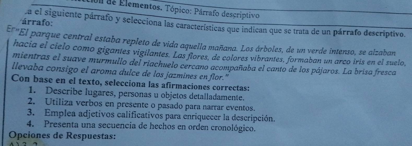 f0ll de Elementos. Tópico: Párrafo descriptivo 
árrafo: 
La el siguiente párrafo y selecciona las características que indican que se trata de un párrafo descriptivo. 
Erm 'El parque central estaba repleto de vida aquella mañana. Los árboles, de un verde intenso, se alzaban 
hacia el cielo como gigantes vigilantes. Las flores, de colores vibrantes, formaban un arco iris en el suelo, 
mientras el suave murmullo del riachuelo cercano acompañaba el canto de los pájaros. La brisa fresca 
llevaba consigo el aroma dulce de los jazmines enflor." 
Con base en el texto, selecciona las afirmaciones correctas: 
1. Describe lugares, personas u objetos detalladamente. 
2. Utiliza verbos en presente o pasado para narrar eventos. 
3. Emplea adjetivos calificativos para enriquecer la descripción. 
4. Presenta una secuencia de hechos en orden cronológico. 
Opciones de Respuestas: