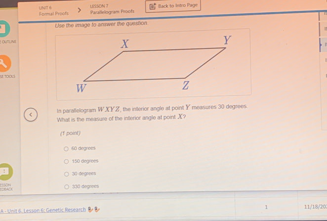 LESSON 7 Back to Intro Page
Formal Proofs Parallelogram Proofs T 
Use the image to answer the question.
E OUTLINE
SE TOOLS
< In parallelogram  WXYZ, the interior angle at point Y measures 30 degrees.
What is the measure of the interior angle at point X?
(1 point)
60 degrees
150 degrees!
30 degrees
EDBACK ESSON
330 degrees
1
A - Unit 6, Lesson 6: Genetic Research 11/18/202