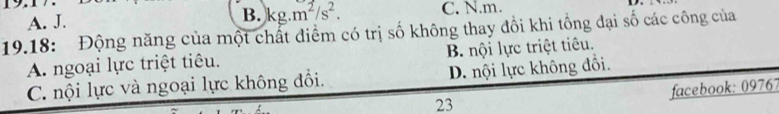 A. J. B. kg.m^2/s^2. C. N.m.
19.18: Động năng của một chất điểm có trị số không thay đổi khi tổng đại số các công của
A. ngoại lực triệt tiêu. B. nội lực triệt tiêu.
C. nội lực và ngoại lực không đổi. D. nội lực không đổi.
facebook: 09767
23