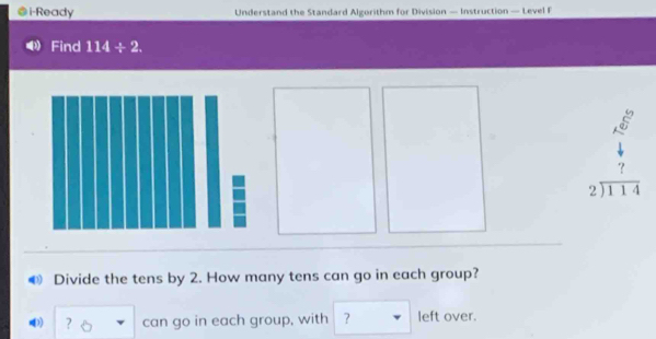 i-Ready Understand the Standard Algorithm for Division — Instruction — Level F 
Find 114/ 2.
beginarrayr A^5 6 4 7end(pmatrix)^7
beginarrayr 2encloselongdiv 114endarray
Divide the tens by 2. How many tens can go in each group? 
) ? □ can go in each group, with ? left over.