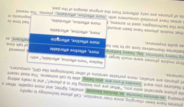 phones have been changing since their invention. Cell phone technology is rapidly
ressing as devices become as devices become smaller, lighter, and more capable. When a
aile phone specialist asks you, "What are you looking for in a phone?," she is really asking
t features you want besides if you are also being able to call someone. The most recent
cameras.
rt phones are smaller, more portable versions of other technologies like GPS, computers,
Replace "more effective, affordable," with:
first mobile phones were much larger a
big heavy betteries big, heavy batteries more, effective affordable e powered of talk time.
batteries themselves took up to ten ho more effective, affordable Ineficient as
as quite expensive.
more, effective, affordable
that mobile phones have been around had time to
ove the technologies used in screens, b more effective, affordable, elopments in
e areas have provided consumers with more effective, affordable, phones. The newest
els of phones are very different from the original designs of the past.