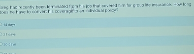 Greg had recently been terminated from his job that covered him for group life insurance. How long
does he have to convert his coverage to an individual policy?
14 days
21 chiry s
30 days