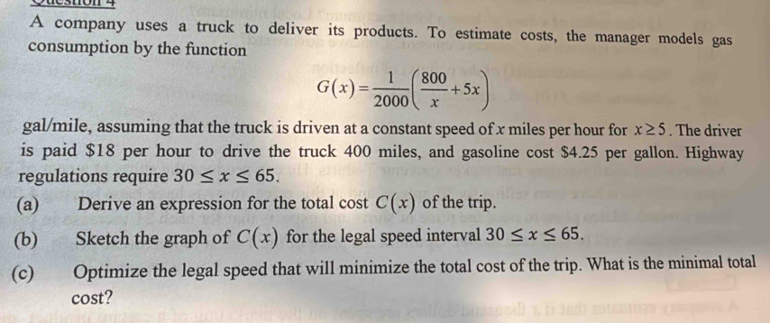 ueston 4 
A company uses a truck to deliver its products. To estimate costs, the manager models gas 
consumption by the function
G(x)= 1/2000 ( 800/x +5x)
gal/mile, assuming that the truck is driven at a constant speed of x miles per hour for x≥ 5. The driver 
is paid $18 per hour to drive the truck 400 miles, and gasoline cost $4.25 per gallon. Highway 
regulations require 30≤ x≤ 65. 
(a) Derive an expression for the total cost C(x) of the trip. 
(b) Sketch the graph of C(x) for the legal speed interval 30≤ x≤ 65. 
(c) Optimize the legal speed that will minimize the total cost of the trip. What is the minimal total 
cost?