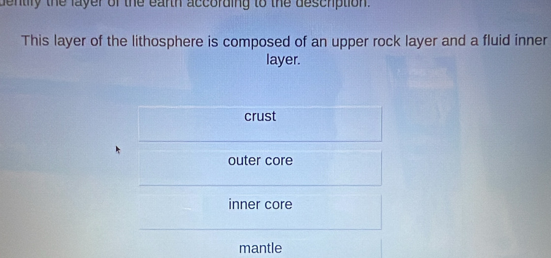 dentily the layer of the earth according to the deschption.
This layer of the lithosphere is composed of an upper rock layer and a fluid inner
layer.
crust
outer core
inner core
mantle