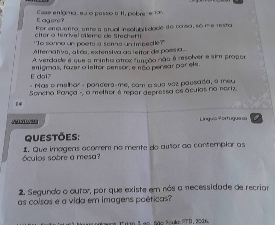 Esse enigma, eu o passo a ti, pobre leitor 
E agora? 
Por enquanto, ante a atual insolubilidade da coisa, só me resta 
citar o terrível dilema de Stechetti: 
"Io sonno un poeta o sonno un imbecile?" 
Alternatíva, aliás, extensiva ao leitor de poesia... 
A verdade é que a minha atroz função não é resolver e sim propor 
enigmas, fazer o leitor pensar, e não pensar por ele. 
E dai? 
- Mas o melhor - pondera-me, com a sua voz pausada, o meu 
Sancho Pança -, o melhor é repor depressa os óculos no nariz. 
14 
ATIVIDADE Língua Portuguesa 
Questões: 
1. Que imagens ocorrem na mente do autor ao contemplar os 
óculos sobre a mesa? 
2. Segundo o autor, por que existe em nós a necessidade de recriar 
as coisas e a vida em imagens poéticas? 
1° a0o. 3. ed.. São Paulo: FTD, 2026.