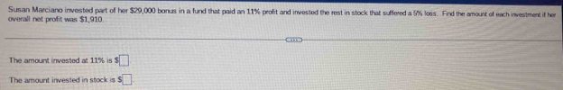 Susan Marciano invested part of her $29,000 bonus in a fund that paid an 11% profit and invested the rest in stock that suffered a 5% loss. Find the amount of each investment if her 
overall net profit was $1,910. 
The amount invested at 1 % s□ 
The amount invested in stock is $□