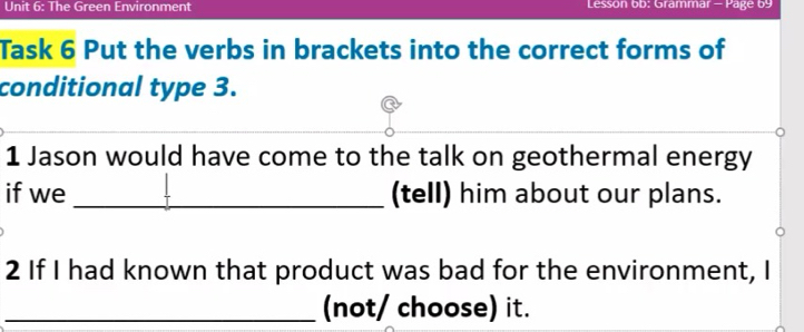 The Green Environment Lesson 6b: Grammar - Page 69 
Task 6 Put the verbs in brackets into the correct forms of 
conditional type 3. 
1 Jason would have come to the talk on geothermal energy 
if we _(tell) him about our plans. 
2 If I had known that product was bad for the environment, I 
_(not/ choose) it.