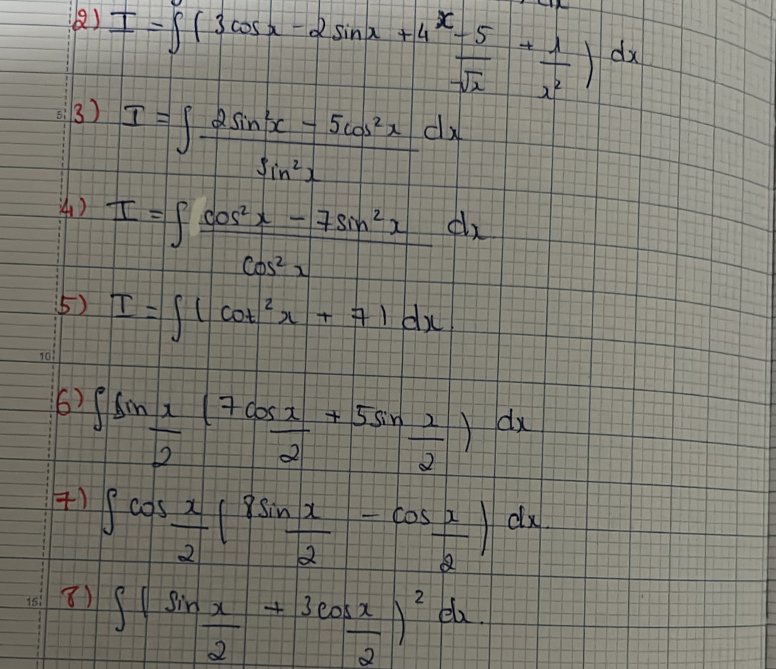 () 
3) I=∈t (3cos x-2sin x+4 (x-5)/sqrt(x) + 1/x^2 )dx
I=∈t  (2sin^2x-5cos^2x)/sin^2x dx
4) I=∈t  (cos^2x-7sin^2x)/cos^2x dx
(5) I=∈t (cot^2x+7)dx. 
() ∈t sin  x/2 ( 7cos x/2 +5sin  2/2 )dx
() ∈t cos  x/2 (8sin  x/2 -cos  x/2 )dx
8) ∈t (sin  x/2 +3cos  x/2 )^2dx.