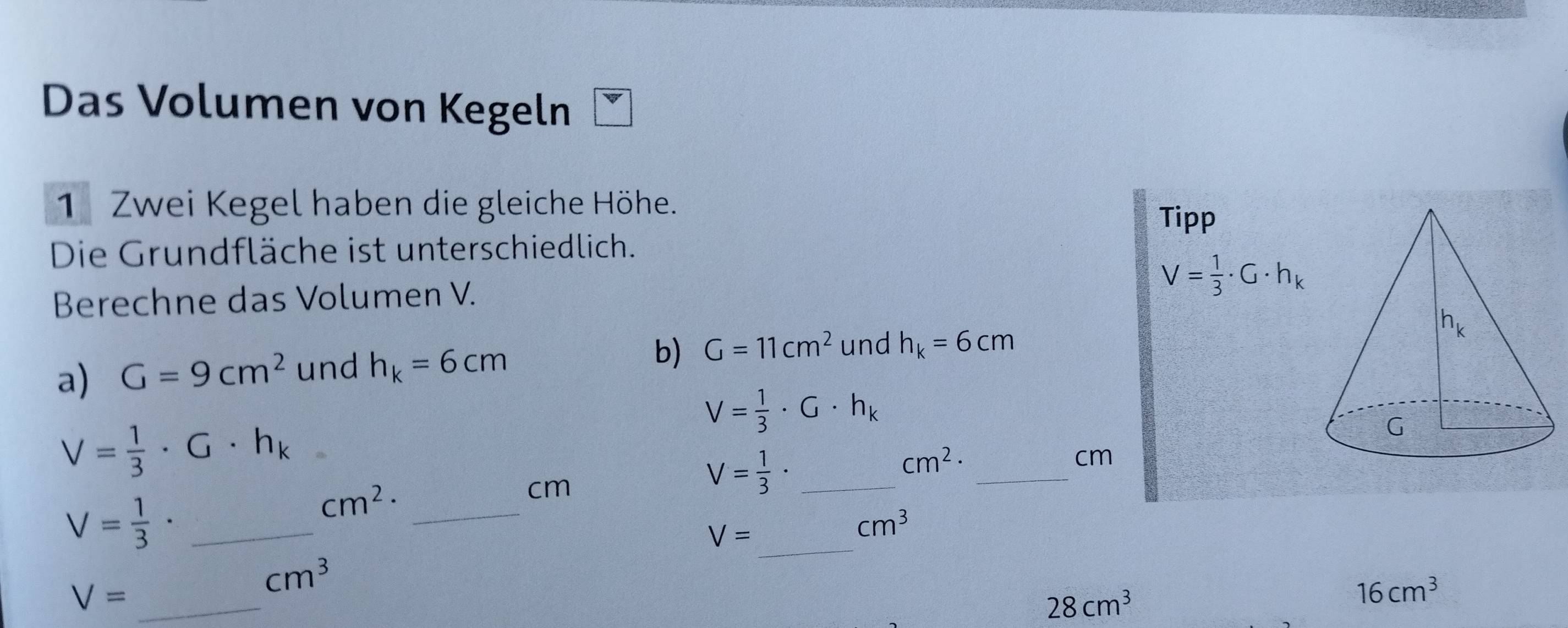 Das Volumen von Kegeln
1 Zwei Kegel haben die gleiche Höhe.
Tipp
Die Grundfläche ist unterschiedlich.
Berechne das Volumen V.
V= 1/3 · G· h_k
a) G=9cm^2 und h_k=6cm b) G=11cm^2 und h_k=6cm
V= 1/3 · G· h_k
V= 1/3 · G· h_k
_ cm^2·
cm
V= 1/3 · _
cm^2· _
cm
_ V= 1/3 ·
_
V=
cm^3
V= _
cm^3
28cm^3
16cm^3