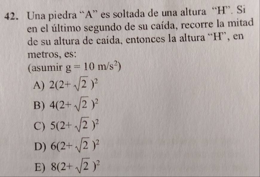 Una piedra “ A ” es soltada de una altura “ H ”. Si
en el último segundo de su caída, recorre la mitad
de su altura de caída, entonces la altura “ H ”, en
metros, es:
(asumir g=10m/s^2)
A) 2(2+sqrt(2))^2
B) 4(2+sqrt(2))^2
C) 5(2+sqrt(2))^2
D) 6(2+sqrt(2))^2
E) 8(2+sqrt(2))^2