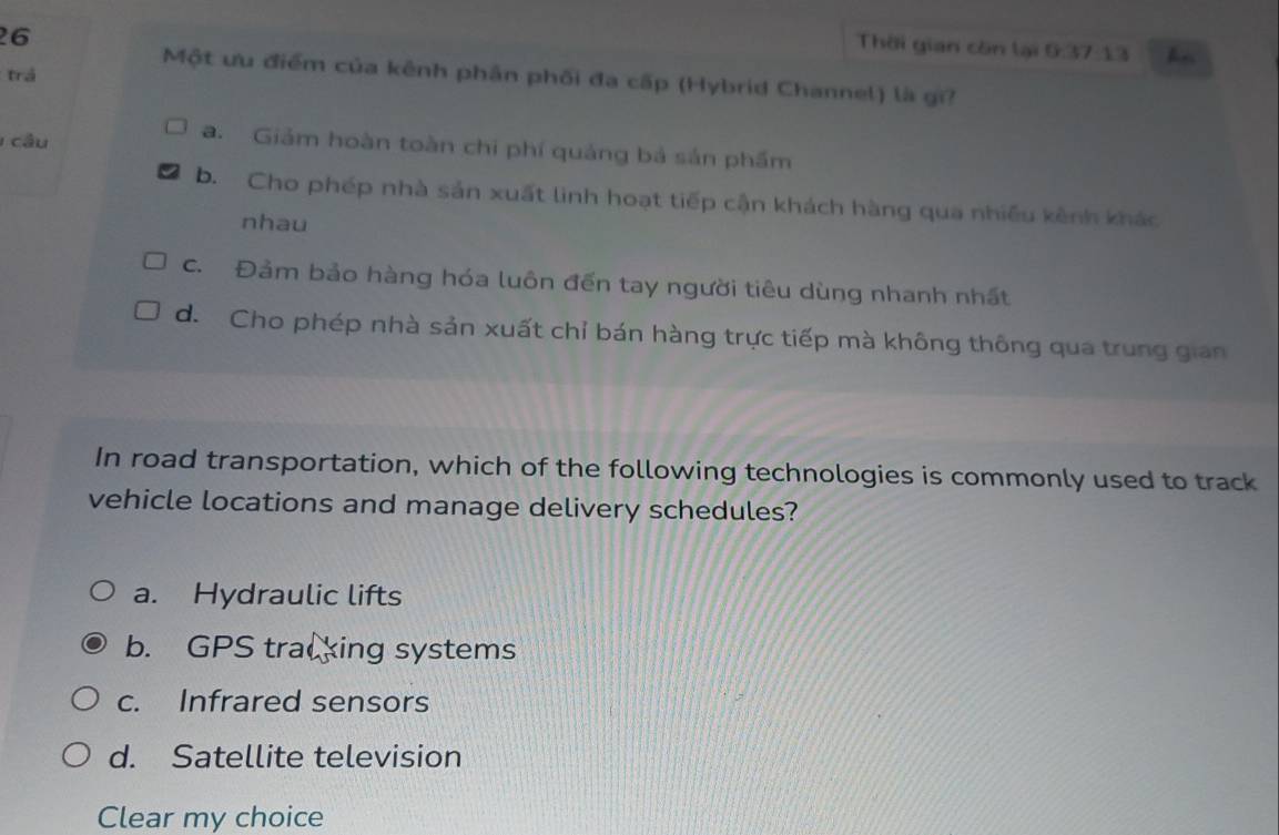 Thời gian còn lại 0:37:13 hn
trá
Một ưu điểm của kênh phân phối đa cấp (Hybrid Channel) là gi?
cầu
a. Giảm hoàn toàn chi phí quảng bá sản phẩm
b. Cho phép nhà sản xuất linh hoạt tiếp cận khách hàng qua nhiều kênh khác
nhau
C. Đảm bảo hàng hóa luôn đến tay người tiêu dùng nhanh nhất
d. Cho phép nhà sản xuất chỉ bán hàng trực tiếp mà không thông qua trung gian
In road transportation, which of the following technologies is commonly used to track
vehicle locations and manage delivery schedules?
a. Hydraulic lifts
b. GPS tracking systems
c. Infrared sensors
d. Satellite television
Clear my choice