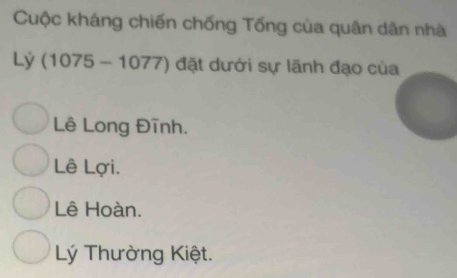 Cuộc kháng chiến chống Tống của quân dân nhà
Lý (1075-1077) đặt dưới sự lãnh đạo của
Lê Long Đĩnh.
Lê Lợi.
Lê Hoàn.
Lý Thường Kiệt.