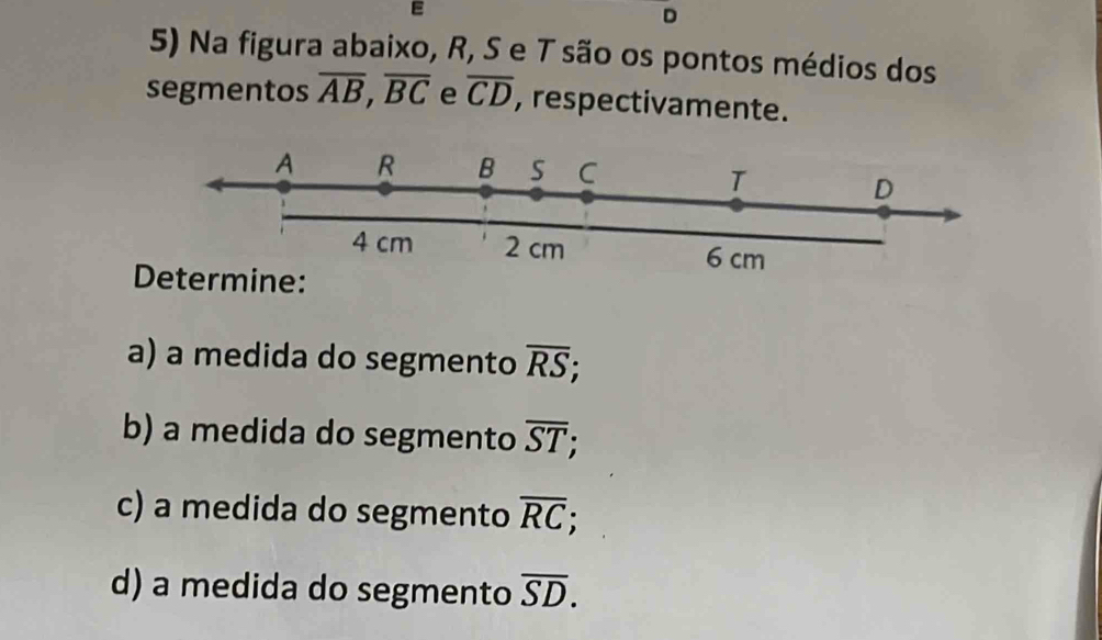 D
5) Na figura abaixo, R, S e T são os pontos médios dos
segmentos overline AB, overline BC e overline CD , respectivamente.
Determine:
a) a medida do segmento overline RS; 
b) a medida do segmento overline ST; 
c) a medida do segmento overline RC; 
d) a medida do segmento overline SD.