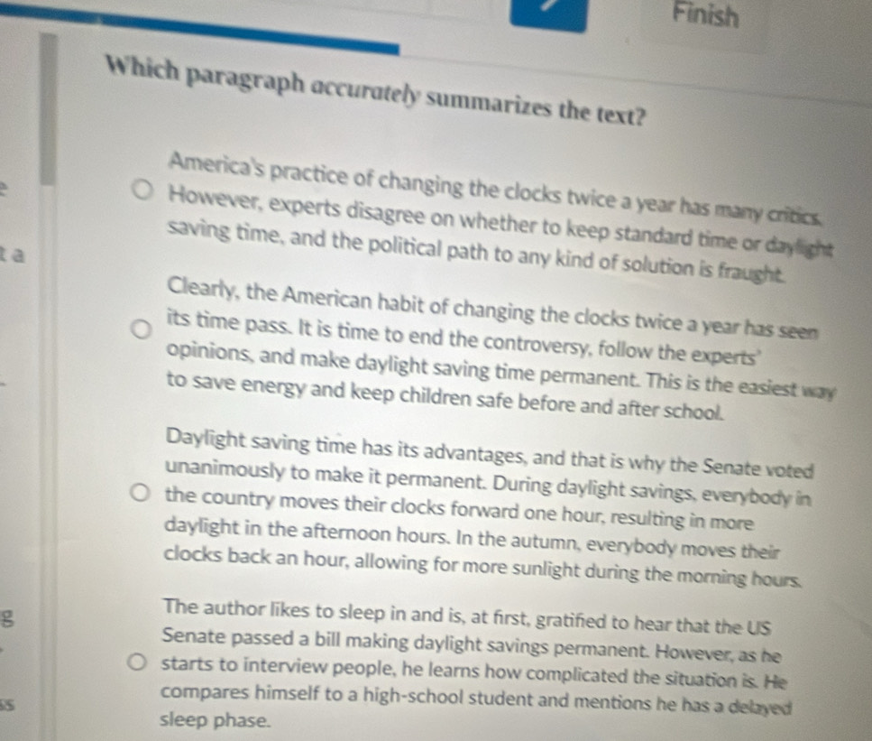 Finish
Which paragraph accurately summarizes the text?
America's practice of changing the clocks twice a year has many critics.
However, experts disagree on whether to keep standard time or daylight
saving time, and the political path to any kind of solution is fraught.
t a
Clearly, the American habit of changing the clocks twice a year has seen
its time pass. It is time to end the controversy, follow the experts'
opinions, and make daylight saving time permanent. This is the easiest way
to save energy and keep children safe before and after school.
Daylight saving time has its advantages, and that is why the Senate voted
unanimously to make it permanent. During daylight savings, everybody in
the country moves their clocks forward one hour, resulting in more
daylight in the afternoon hours. In the autumn, everybody moves their
clocks back an hour, allowing for more sunlight during the morning hours.
g
The author likes to sleep in and is, at first, gratified to hear that the US
Senate passed a bill making daylight savings permanent. However, as he
starts to interview people, he learns how complicated the situation is. He
compares himself to a high-school student and mentions he has a delayed
5
sleep phase.