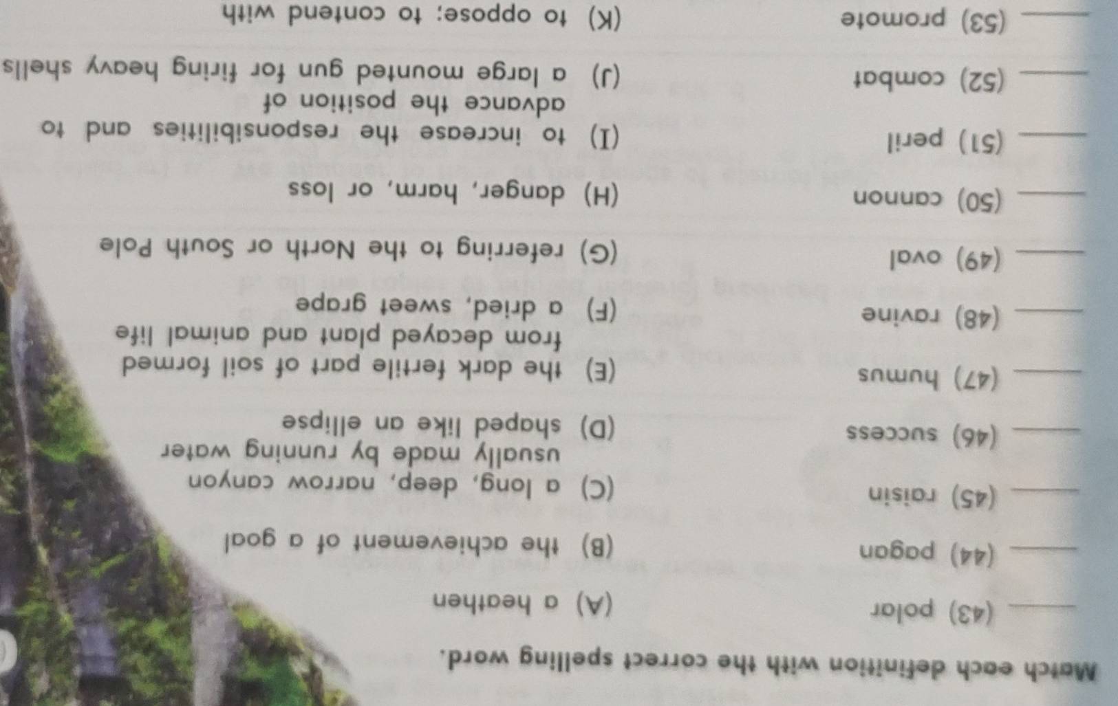 Match each definition with the correct spelling word.
_(43) polar (A) a heathen
_(44) pagan (B) the achievement of a goal
_(45) raisin (C) a long, deep, narrow canyon
usually made by running water 
_(46) success (D) shaped like an ellipse
_(47) humus (E) the dark fertile part of soil formed
from decayed plant and animal life .
_(48) ravine (F) a dried, sweet grape
_(49) oval (G) referring to the North or South Pole
_(50) cannon (H) danger, harm, or loss
_(51) peril (I) to increase the responsibilities and to
advance the position of
_(52) combat (J) a large mounted gun for firing heavy shells
_(53) promote (K) to oppose; to contend with