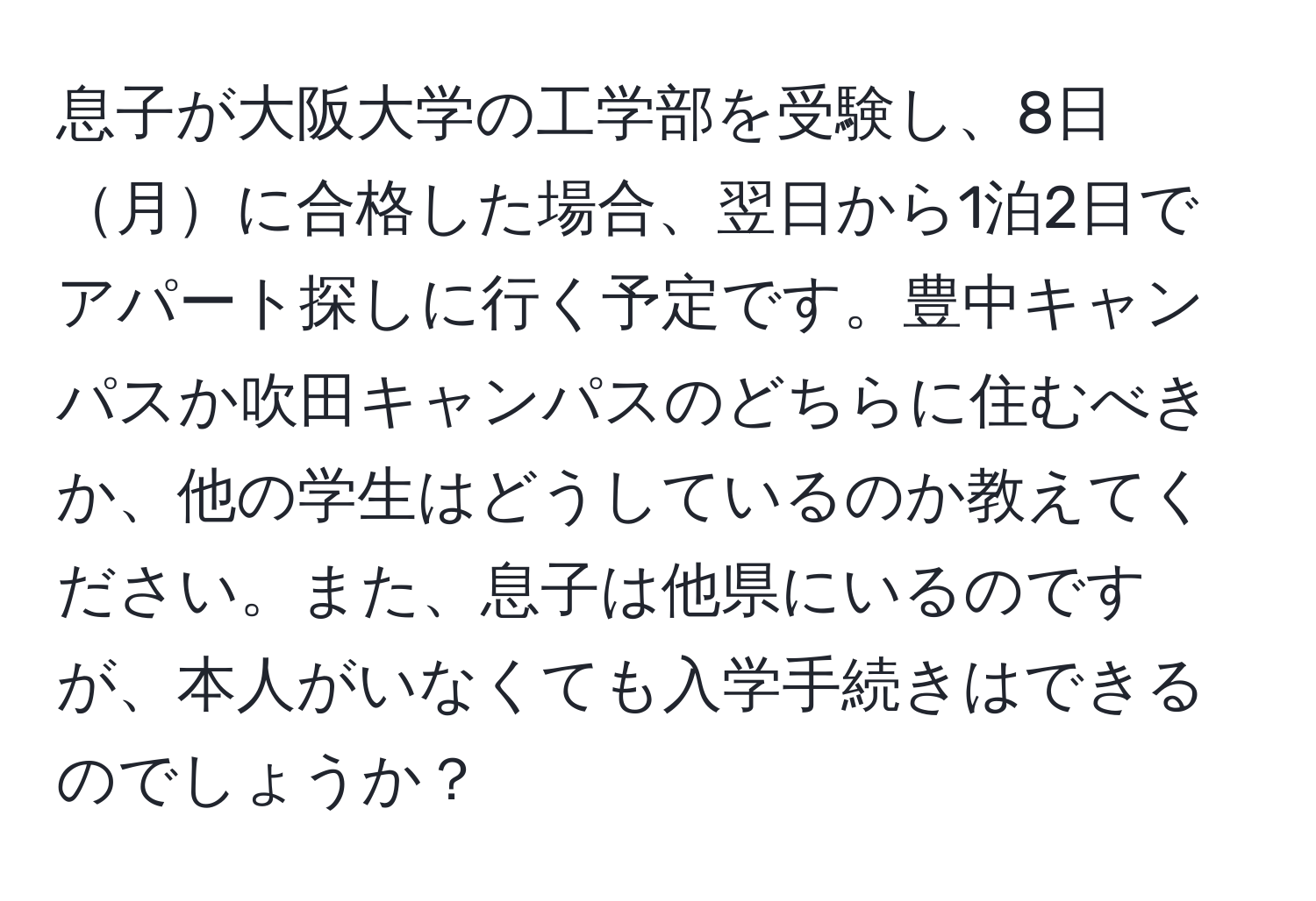 息子が大阪大学の工学部を受験し、8日月に合格した場合、翌日から1泊2日でアパート探しに行く予定です。豊中キャンパスか吹田キャンパスのどちらに住むべきか、他の学生はどうしているのか教えてください。また、息子は他県にいるのですが、本人がいなくても入学手続きはできるのでしょうか？