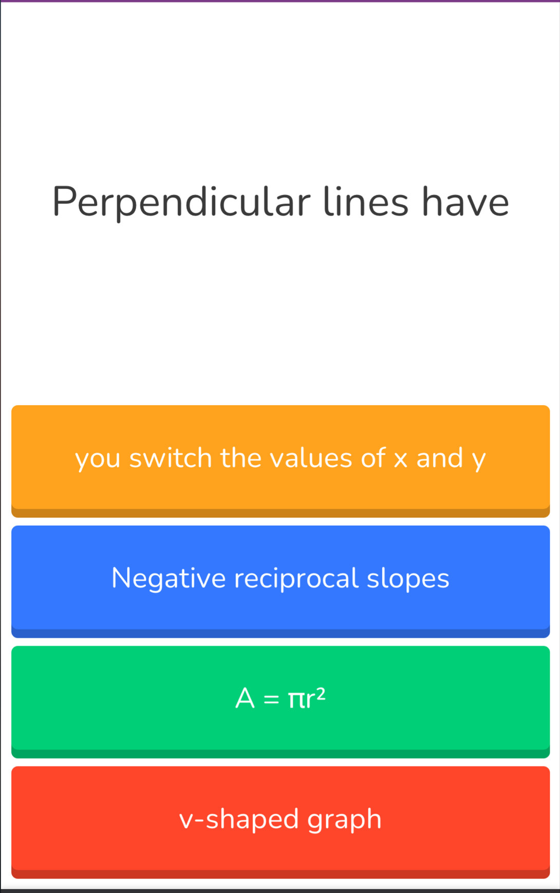 Perpendicular lines have
you switch the values of x and y
Negative reciprocal slopes
A=π r^2
v -shaped graph