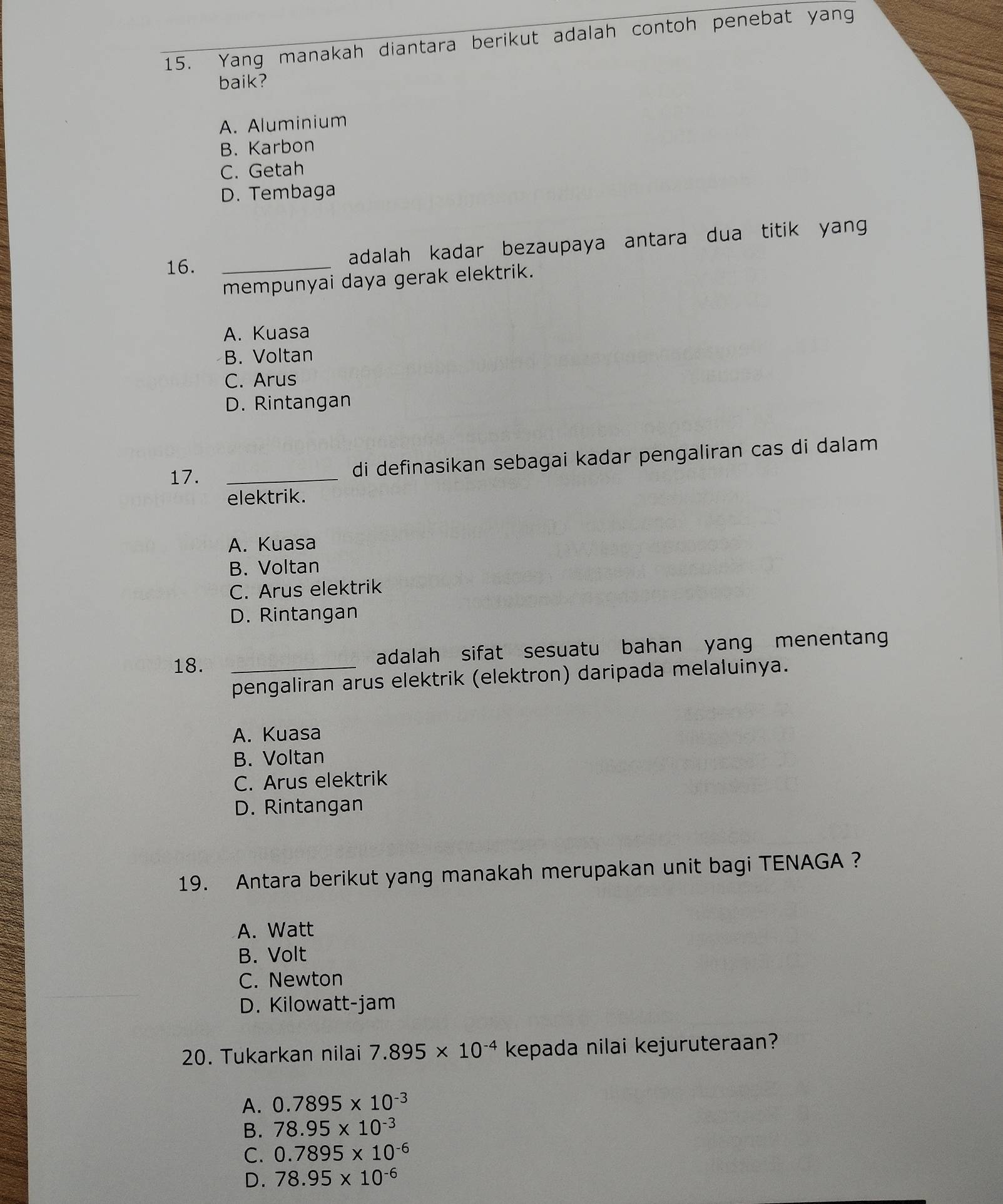 Yang manakah diantara berikut adalah contoh penebat yang
baik?
A. Aluminium
B. Karbon
C. Getah
D. Tembaga
16._
adalah kadar bezaupaya antara dua titik yang 
mempunyai daya gerak elektrik.
A. Kuasa
B. Voltan
C. Arus
D. Rintangan
17. _di definasikan sebagai kadar pengaliran cas di dalam
elektrik.
A. Kuasa
B. Voltan
C. Arus elektrik
D. Rintangan
18. _adalah sifat sesuatu bahan yang menentang
pengaliran arus elektrik (elektron) daripada melaluinya.
A. Kuasa
B. Voltan
C. Arus elektrik
D. Rintangan
19. Antara berikut yang manakah merupakan unit bagi TENAGA ?
A. Watt
B. Volt
C. Newton
D. Kilowatt-jam
20. Tukarkan nilai 7.895* 10^(-4) kepada nilai kejuruteraan?
A. 0.7895* 10^(-3)
B. 78.95* 10^(-3)
C. 0.7895* 10^(-6)
D. 78.95* 10^(-6)