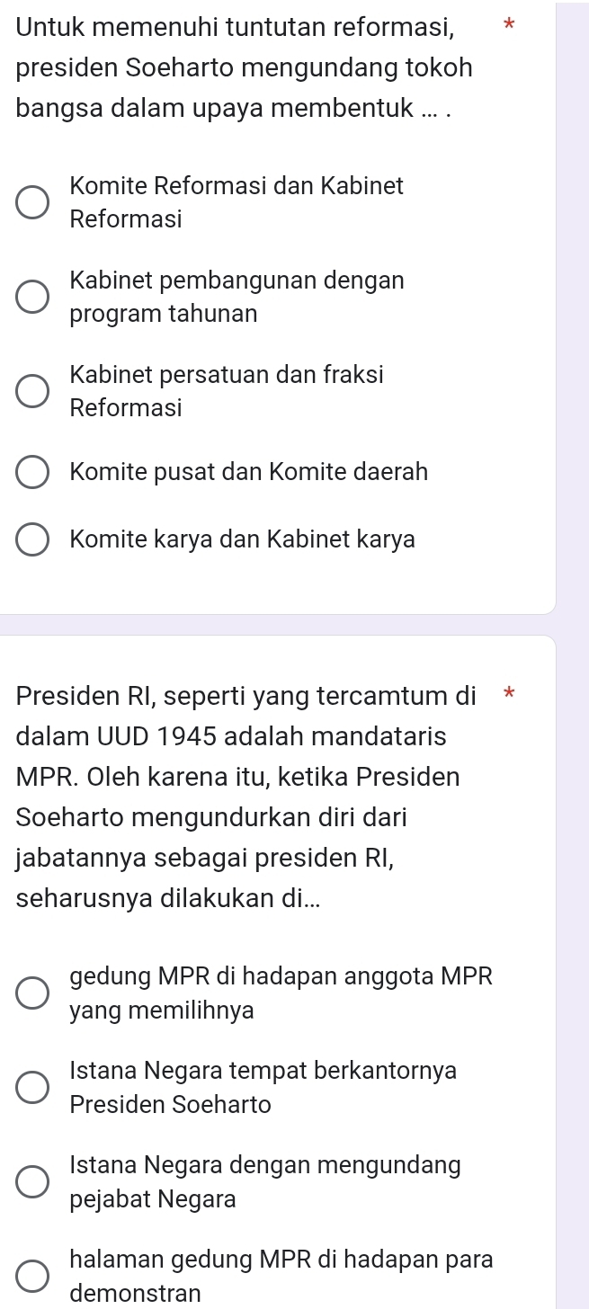 Untuk memenuhi tuntutan reformasi,
presiden Soeharto mengundang tokoh
bangsa dalam upaya membentuk ... .
Komite Reformasi dan Kabinet
Reformasi
Kabinet pembangunan dengan
program tahunan
Kabinet persatuan dan fraksi
Reformasi
Komite pusat dan Komite daerah
Komite karya dan Kabinet karya
Presiden RI, seperti yang tercamtum di *
dalam UUD 1945 adalah mandataris
MPR. Oleh karena itu, ketika Presiden
Soeharto mengundurkan diri dari
jabatannya sebagai presiden RI,
seharusnya dilakukan di...
gedung MPR di hadapan anggota MPR
yang memilihnya
Istana Negara tempat berkantornya
Presiden Soeharto
Istana Negara dengan mengundang
pejabat Negara
halaman gedung MPR di hadapan para
demonstran