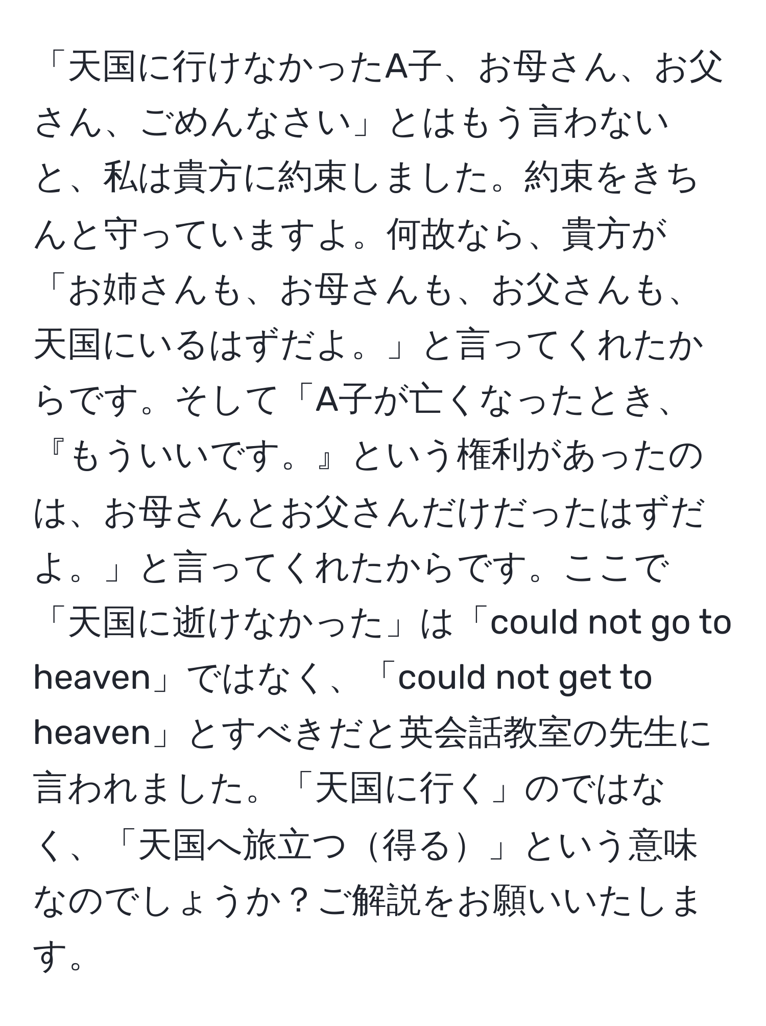 「天国に行けなかったA子、お母さん、お父さん、ごめんなさい」とはもう言わないと、私は貴方に約束しました。約束をきちんと守っていますよ。何故なら、貴方が「お姉さんも、お母さんも、お父さんも、天国にいるはずだよ。」と言ってくれたからです。そして「A子が亡くなったとき、『もういいです。』という権利があったのは、お母さんとお父さんだけだったはずだよ。」と言ってくれたからです。ここで「天国に逝けなかった」は「could not go to heaven」ではなく、「could not get to heaven」とすべきだと英会話教室の先生に言われました。「天国に行く」のではなく、「天国へ旅立つ得る」という意味なのでしょうか？ご解説をお願いいたします。