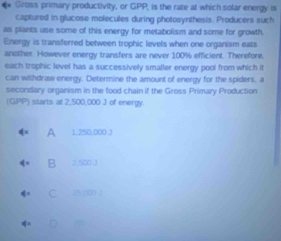 Gross primary productivity, or GPP, is the rate at which solar energy is
captured in glucose molecules during photosynthesis. Producers such
as plants use some of this energy for metabolism and some for growth.
Energy is transferred between trophic levels when one organism eats
another. However energy transfers are never 100% efficient. Therefore.
each trophic level has a successively smaller energy pool from which it
can withdraw energy. Determine the amount of energy for the spiders, a
secondary organism in the food chain if the Gross Primary Production
(GPP) starts at 2,500,000 J of energy.
A 1.250.000 J
B 2,500 .1
C 25.000 1
a a