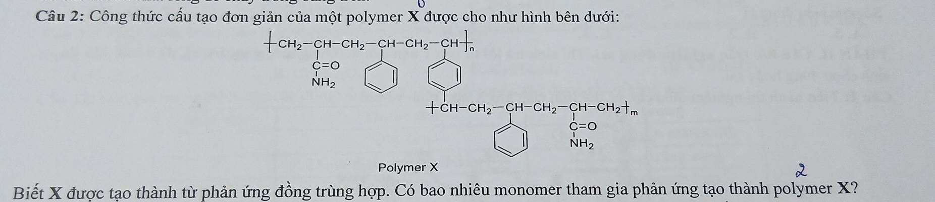 Công thức cấu tạo đơn giản của một polymer X được cho như hình bên dưới:
-CH_2-CH-CH_2-CH-CH_2-CH-frac n
C=O
_NH_2^I 
|
C=0 -
NH_2
Polymer X
Biết X được tạo thành từ phản ứng đồng trùng hợp. Có bao nhiêu monomer tham gia phản ứng tạo thành polymer X?