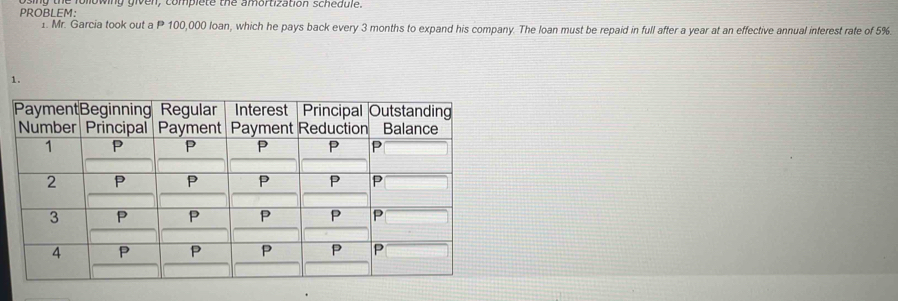 PROBLEM: mowing given, complete the amortization schedule. 
1. Mr. Garcia took out a P 100,000 loan, which he pays back every 3 months to expand his company. The loan must be repaid in full after a year at an effective annual interest rate of 5%. 
1.